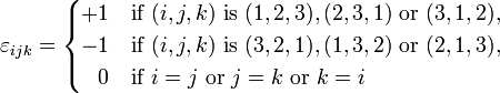 \varepsilon_{ijk} = \begin{cases} +1 & \text{if } (i,j,k) \text{ is } (1,2,3), (2,3,1) \text{ or } (3,1,2), \\ -1 & \text{if } (i,j,k) \text{ is } (3,2,1), (1,3,2) \text{ or } (2,1,3), \\ \;\;\,0 & \text{if }i=j \text{ or } j=k \text{ or } k=i \end{cases}